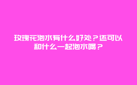 玫瑰花泡水有什么好处？还可以和什么一起泡水喝？