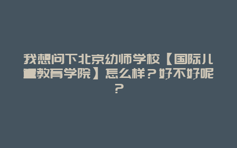 我想问下北京幼师学校【国际儿童教育学院】怎么样？好不好呢？