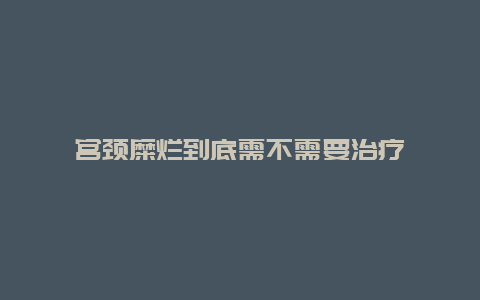 宫颈糜烂到底需不需要治疗