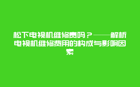 松下电视机维修贵吗？——解析电视机维修费用的构成与影响因素