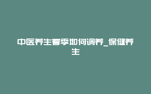 中医养生春季如何调养_保健养生