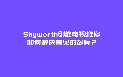 Skyworth创维电视维修如何解决常见的故障？