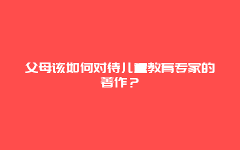 父母该如何对待儿童教育专家的著作？