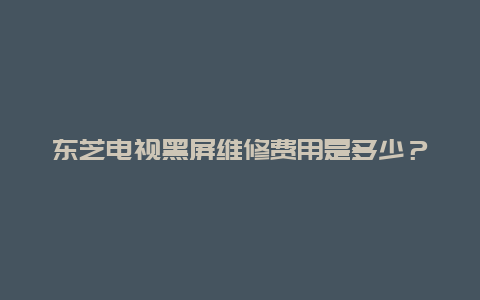 东芝电视黑屏维修费用是多少？