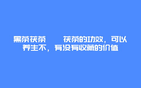 黑茶茯茶泾渭茯茶的功效，可以养生不，有没有收藏的价值