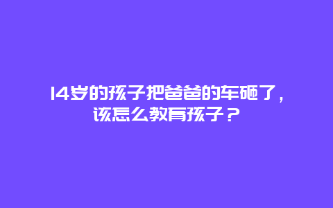 14岁的孩子把爸爸的车砸了，该怎么教育孩子？