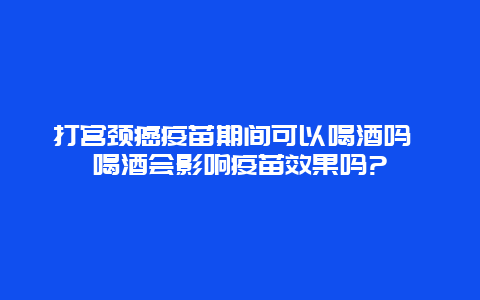 打宫颈癌疫苗期间可以喝酒吗 喝酒会影响疫苗效果吗?