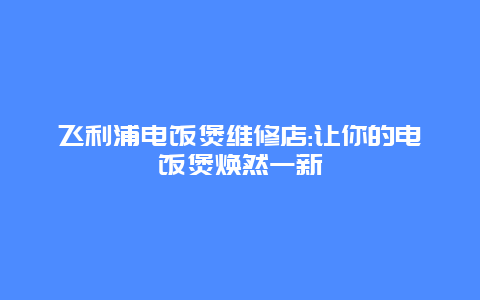 飞利浦电饭煲维修店:让你的电饭煲焕然一新