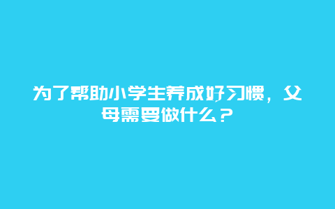 为了帮助小学生养成好习惯，父母需要做什么？