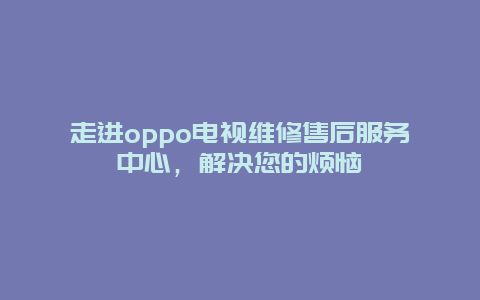 走进oppo电视维修售后服务中心，解决您的烦恼