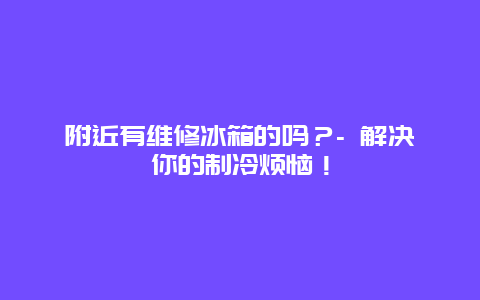 附近有维修冰箱的吗？- 解决你的制冷烦恼！