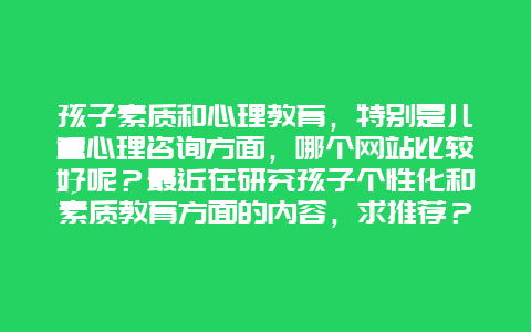 孩子素质和心理教育，特别是儿童心理咨询方面，哪个网站比较好呢？最近在研究孩子个性化和素质教育方面的内容，求推荐？