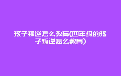 孩子叛逆怎么教育(四年级的孩子叛逆怎么教育)