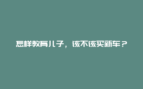 怎样教育儿子，该不该买新车？_http://www.365jiazheng.com_儿童教育_第1张