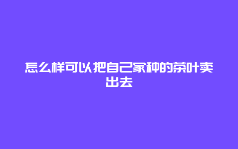 怎么样可以把自己家种的茶叶卖出去