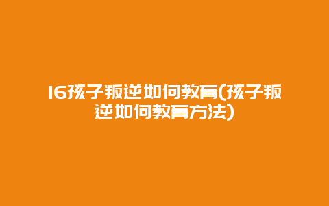 16孩子叛逆如何教育(孩子叛逆如何教育方法)