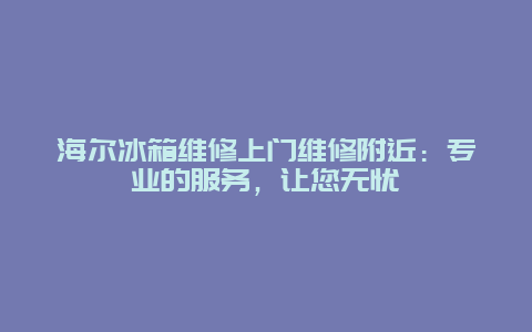 海尔冰箱维修上门维修附近：专业的服务，让您无忧