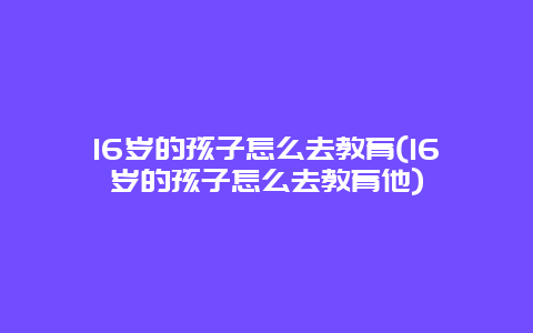 16岁的孩子怎么去教育(16岁的孩子怎么去教育他)