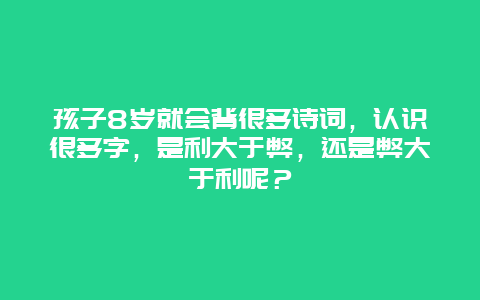 孩子8岁就会背很多诗词，认识很多字，是利大于弊，还是弊大于利呢？