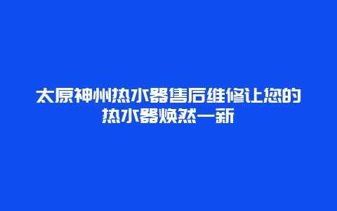 太原神州热水器售后维修让您的热水器焕然一新