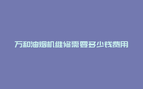 万和油烟机维修需要多少钱费用