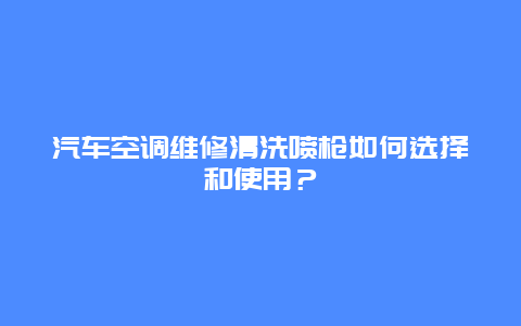 汽车空调维修清洗喷枪如何选择和使用？