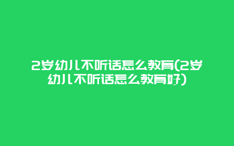 2岁幼儿不听话怎么教育(2岁幼儿不听话怎么教育好)