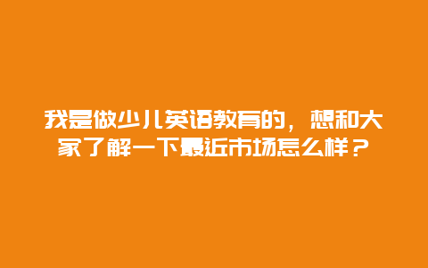 我是做少儿英语教育的，想和大家了解一下最近市场怎么样？