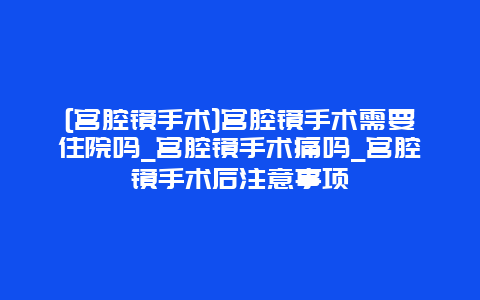 [宫腔镜手术]宫腔镜手术需要住院吗_宫腔镜手术痛吗_宫腔镜手术后注意事项