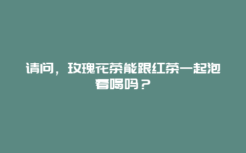 请问，玫瑰花茶能跟红茶一起泡着喝吗？