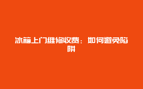 冰箱上门维修收费：如何避免陷阱