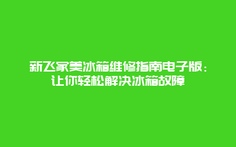 新飞家美冰箱维修指南电子版：让你轻松解决冰箱故障