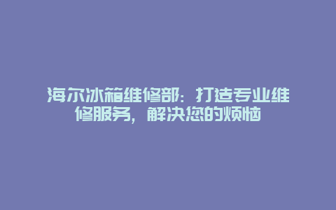 海尔冰箱维修部: 打造专业维修服务, 解决您的烦恼