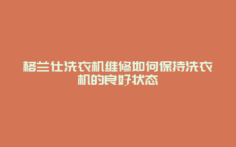 格兰仕洗衣机维修如何保持洗衣机的良好状态