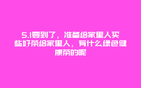 5.1要到了，准备给家里人买些好茶给家里人，有什么绿色健康茶的呢