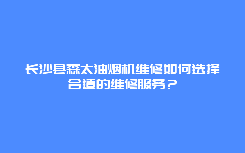 长沙县森太油烟机维修如何选择合适的维修服务？