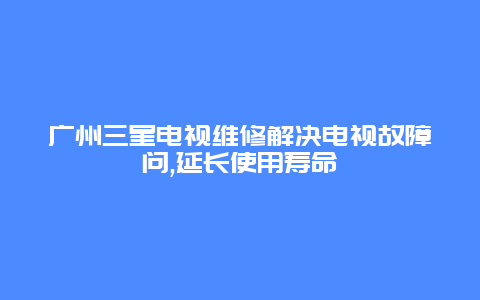 广州三星电视维修解决电视故障问,延长使用寿命