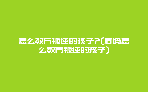 怎么教育叛逆的孩子?(后妈怎么教育叛逆的孩子)