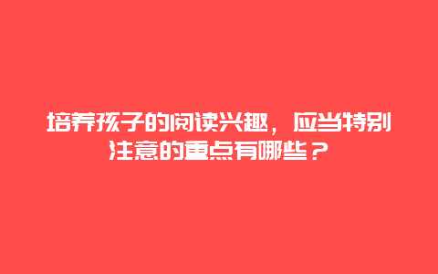 培养孩子的阅读兴趣，应当特别注意的重点有哪些？