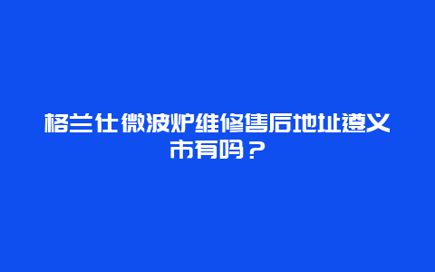 格兰仕微波炉维修售后地址遵义市有吗？