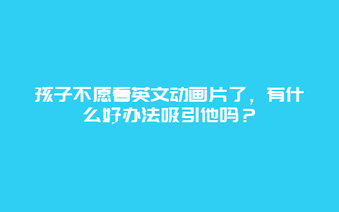 孩子不愿看英文动画片了，有什么好办法吸引他吗？