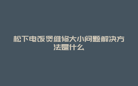 松下电饭煲维修大小问题解决方法是什么