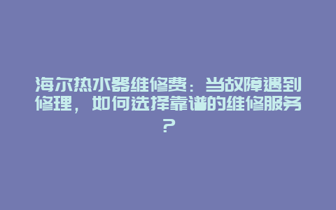 海尔热水器维修费：当故障遇到修理，如何选择靠谱的维修服务？