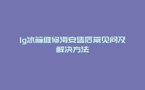 lg冰箱维修海安售后常见问及解决方法