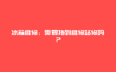 冰箱维修：需要拖到维修站修吗？