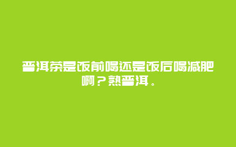 普洱茶是饭前喝还是饭后喝减肥啊？熟普洱。