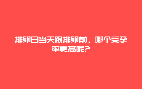 排卵日当天跟排卵前，哪个受孕率更高呢?