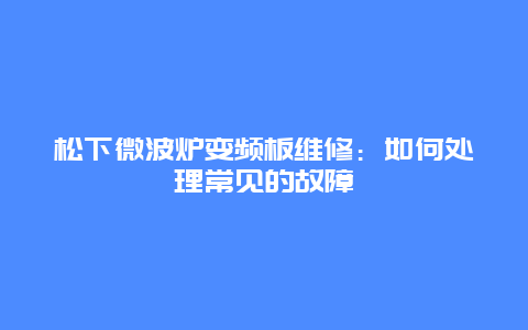 松下微波炉变频板维修：如何处理常见的故障