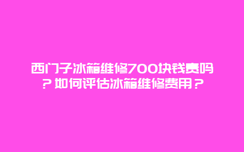 西门子冰箱维修700块钱贵吗？如何评估冰箱维修费用？