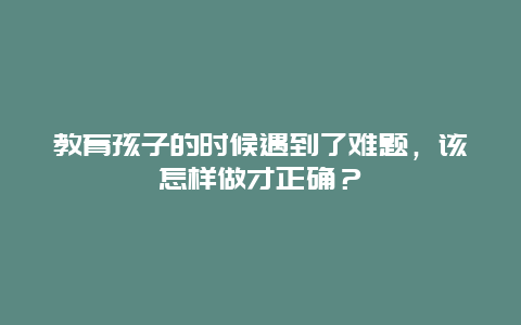 教育孩子的时候遇到了难题，该怎样做才正确？